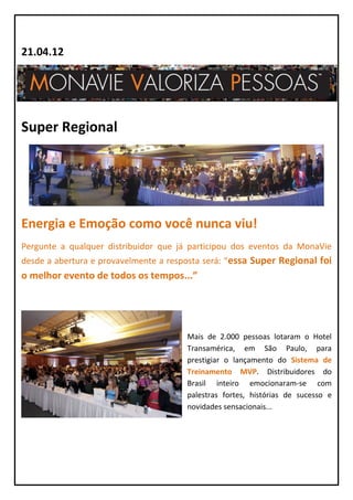 21.04.12




Super Regional




Energia e Emoção como você nunca viu!
Pergunte a qualquer distribuidor que já participou dos eventos da MonaVie
desde a abertura e provavelmente a resposta será: “essa Super Regional foi
o melhor evento de todos os tempos...”




                                       Mais de 2.000 pessoas lotaram o Hotel
                                       Transamérica, em São Paulo, para
                                       prestigiar o lançamento do Sistema de
                                       Treinamento MVP. Distribuidores do
                                       Brasil inteiro emocionaram-se com
                                       palestras fortes, histórias de sucesso e
                                       novidades sensacionais...
 