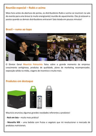 Reunião especial – Rubis e acima
Meia hora antes da abertura de portas, os distribuidores Rubis e acima se reuniram na sala
do evento para uma breve (e muito energizante) reunião de aquecimento. Eles já estavam a
postos quando os demais distribuidores entraram! Sala lotada em poucos minutos!



Brasil – rumo ao topo




O Diretor Geral Mauricio Patrocinio falou sobre o grande momento da empresa:
crescimento vertiginoso, produtos de qualidade, plano de marketing recompensador,
exposição sólida na mídia, viagens de incentivo e muito mais.



Produtos em destaque




Mauricio anunciou algumas grandes novidades referentes a produtos!

- Nuit em lata – muito mais prático!

- MonaVie MX – uma bebida com frutas e vegetais que irá revolucionar o mercado de
produtos nutricionais.
 