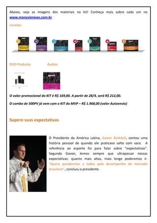 Abaixo, veja as imagens dos materiais no kit! Conheça mais sobre cada um no
www.monavienews.com.br

Livretos




DVD Produtos            Áudios




O valor promocional do KIT é R$ 169,00. A partir de 28/4, será R$ 212,00.

O combo de 500PV já vem com o KIT do MVP – R$ 1.968,00 (valor Autoenvio)



Supere suas expectativas


                         O Presidente da América Latina, Gavon Barkdull, contou uma
                         história pessoal de quando ele praticava salto com vara. A
                         referência ao esporte foi para falar sobre “expectativas”.
                         Segundo Gavon, temos sempre que ultrapassar nossas
                         expectativas: quanto mais altas, mais longe poderemos ir.
                         “Quero parabenizar a todos pelo desempenho do mercado
                         brasileiro”, concluiu o presidente.
 
