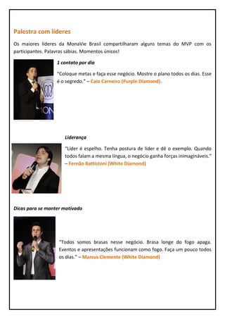 Palestra com líderes
Os maiores líderes da MonaVie Brasil compartilharam alguns temas do MVP com os
participantes. Palavras sábias. Momentos únicos!

                  1 contato por dia

                  “Coloque metas e faça esse negócio. Mostre o plano todos os dias. Esse
                  é o segredo.” – Caio Carneiro (Purple Diamond).




                     Liderança

                     “Líder é espelho. Tenha postura de líder e dê o exemplo. Quando
                     todos falam a mesma língua, o negócio ganha forças inimagináveis.”
                     – Fernão Battistoni (White Diamond)




Dicas para se manter motivado




                   “Todos somos brasas nesse negócio. Brasa longe do fogo apaga.
                   Eventos e apresentações funcionam como fogo. Faça um pouco todos
                   os dias.” – Marcus Clemente (White Diamond)
 