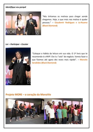 Identifique seu porquê



                                        “Nós tínhamos os motivos para chegar aonde
                                        chegamos. Hoje, o que mais nos motiva é ajudar
                                        pessoas.” – Claudemir Rodrigues e Lo-Ruama
                                        (Black Diamond)




Ler – Participar – Escutar



                             “Coloque o hábito da leitura em sua vida. O 1º livro que te
                             recomendo é o MVP. Ele é a “cola” do negócio. Vamos fazer o
                             que fizemos até agora dez vezes mais rápido”. – Marcelo
                             Serakides (Black Diamond)




Projeto MORE – o coração da MonaVie
 