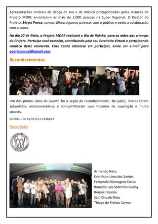 Apresentações incríveis de dança de rua e de música protagonizadas pelas crianças do
Projeto MORE encantaram as mais de 2.000 pessoas na Super Regional. O Diretor do
Projeto, Sérgio Ponce, compartilhou algumas palavras com o público e pediu a colaboração
com a causa.

No dia 27 de Maio, o Projeto MORE realizará o Dia de Rainha, para as mães das crianças
do Projeto. Participe você também, contribuindo pelo seu Escritório Virtual e participando
conosco deste momento. Caso tenha interesse em participar, envie um e-mail para
gabrielponcef@gmail.com.

Reconhecimentos




Um dos pontos altos do evento foi a seção de reconhecimento. No palco, líderes foram
aplaudidos, emocionaram-se e compartilharam suas histórias de superação e muito
sucesso.
Período – De 19/11/11 a 13/04/12

Novos Rubis




                                                      Armando Neto
                                                      Evanilson Lima dos Santos
                                                      Fernando Montagner Costa
                                                      Renaldo Luis Sobrinho Godoy
                                                      Renan Calpena
                                                      Said Choaib Neto
                                                      Thiago de Freitas Carmo
 