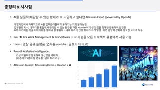 • AI를 실질적(체감할 수 있는 형태)으로 도입하고 싶다면 Atlassian Cloud (powered by OpenAI)
개별기업에서 자체적으로 AI를 업무관리툴에 적용하기는 거의 불갶ĵ함
업무관련 지식, 데이터를 통합해서 관리할 수 있는 환경을 가진 Atlassian이 가진 장점을 최대한 활용하여 발전중
AI까지 가미된 기술과 데이터를 얼마나 잘 활용하느냐에 따라 생산성 차이가 크게 발생 : 기업 경쟁력 강화에 중요한 요소로 작용
• Jira ◀ Jira Work Management & Jira SoLware : List 기능을 모든 프로젝트 유형에서 사용 갶ĵ
• Loom : 영상 공유 플랫폼 (업무용 youtube : 글보다 비디오)
• Rovo & Atalssian Intelligence :
가상 직원처럼 활용하여 생산성을 극대화
(기존에 3~5명이 할 업무를 1명이 처리 갶ĵ)
• Atlassian Guard : Atlassian Access + Beacon + α
 
