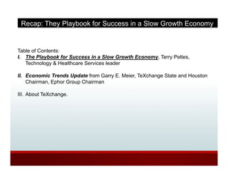 Recap: They Playbook for Success in a Slow Growth Economy


Table of Contents:
I. The Playbook for Success in a Slow Growth Economy, Terry Peltes,
   Technology & Healthcare Services leader

II. Economic Trends Update from Garry E. Meier, TeXchange State and Houston
    Chairman, Ephor Group Chairman

III. About TeXchange.
 