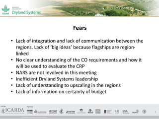 1
• Lack of integration and lack of communication between the
regions. Lack of ‘big ideas’ because flagships are region-
linked
• No clear understanding of the CO requirements and how it
will be used to evaluate the CRP
• NARS are not involved in this meeting
• Inefficient Dryland Systems leadership
• Lack of understanding to upscaling in the regions
• Lack of information on certainty of budget
Fears
 