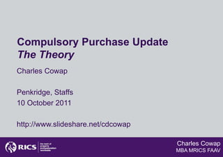 Compulsory Purchase Update
The Theory
Charles Cowap

Penkridge, Staffs
10 October 2011

http://www.slideshare.net/cdcowap

                                    Charles Cowap
                                    MBA MRICS FAAV
 
