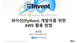 © 2016, Amazon Web Services, Inc. or its Affiliates. All rights reserved.
윤석찬
@channyun
AWS 테크에반젤리스트
파이선(Python) 개발자를 위한
AWS 활용 방법
2016년 12월 re:Invent 특집 온라인 세미나
 
