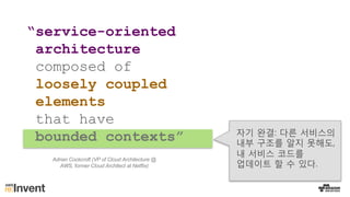“service-oriented
architecture
composed of
loosely coupled
elements
that have
bounded contexts” 자기 완결: 다른 서비스의
내부 구조를 알지 못해도,
내 서비스 코드를
업데이트 할 수 있다.
Adrian Cockcroft (VP of Cloud Architecture @
AWS, former Cloud Architect at Netflix)
 