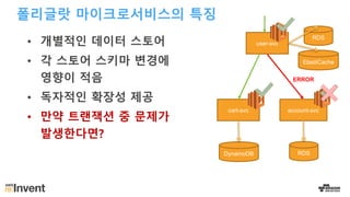 폴리글랏 마이크로서비스의 특징
• 개별적인 데이터 스토어
• 각 스토어 스키마 변경에
영향이 적음
• 독자적인 확장성 제공
• 만약 트랜잭션 중 문제가
발생한다면?
account-svccart-svc
DynamoDB RDS
user-svc
ElastiCache
RDS
ERROR
 