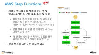 AWS Step Functions
• 시각적 워크플로를 사용해 분산 앱 및
마이크로서비스 구성 요소 조정 및 실행
§ 자동으로 각 단계를 트리거 및 추적하고
오류가 발생할 경우 재시도하므로
애플리케이션이 의도대로 정상적으로 실행
§ 앱을 단계별로 배열 및 시각화할 수 있는
그래픽 콘솔 제공
§ 각 단계의 상태를 기록하여, 잘못된 경우
빠르게 문제를 진단하고 디버깅 가능
• 상태 변경이 일어나는 경우만 과금
 