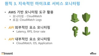 원칙 3. 지속적인 마이크로 서비스 모니터링
• AWS 기반 모니터링 도구 활용
• 모니터링 - CloudWatch
§ 로깅: CloudWatch Logs
• API 외부적인 요소 모니터링
§ Latency, RPS, Error rate
• API 내부적인 요소 모니터링
§ CloudWatch, OS, Application
 