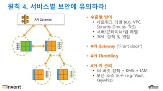 • 수준별 방어
• 네트워크 레벨 (e.g. VPC,
Security Groups, TLS)
• 서버/콘테이너/앱 레벨
• IAM 정책 및 역할
• API Gateway (“Front door”)
• API Throttling
• API 키 관리
• S3 버킷 정책 + KMS + IAM
• 오픈 소스 도구 (e.g. Vault,
Keywhiz)
API	Gateway
원칙 4. 서비스별 보안에 유의하라!
 