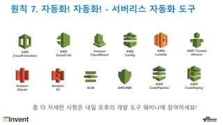 원칙 7. 자동화! 자동화! - 서버리스 자동화 도구
AWS
CloudFormation
AWS
CloudTrail
AWS
Config
AWS Trusted
Advisor
Amazon
Glacier
Amazon
S3
AWS
CodePipelineAWS KMSACM
Amazon
CloudWatch
AWS
Lambda
AWS
CodeDeploy
좀 더 자세한 사항은 내일 오후의 개발 도구 웨비나에 참여하세요!
 