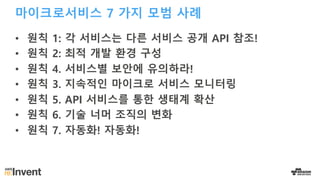 마이크로서비스 7 가지 모범 사례
• 원칙 1: 각 서비스는 다른 서비스 공개 API 참조!
• 원칙 2: 최적 개발 환경 구성
• 원칙 4. 서비스별 보안에 유의하라!
• 원칙 3. 지속적인 마이크로 서비스 모니터링
• 원칙 5. API 서비스를 통한 생태계 확산
• 원칙 6. 기술 너머 조직의 변화
• 원칙 7. 자동화! 자동화!
 