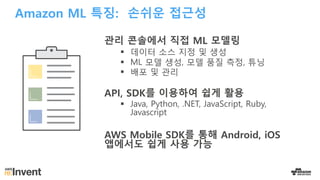 Amazon ML 특징: 손쉬운 접근성
관리 콘솔에서 직접 ML 모델링
§ 데이터 소스 지정 및 생성
§ ML 모델 생성, 모델 품질 측정, 튜닝
§ 배포 및 관리
API, SDK를 이용하여 쉽게 활용
§ Java, Python, .NET, JavaScript, Ruby,
Javascript
AWS Mobile SDK를 통해 Android, iOS
앱에서도 쉽게 사용 가능
 