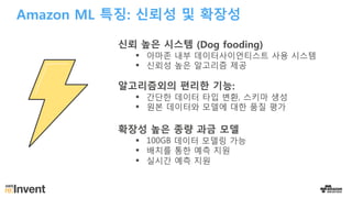 Amazon ML 특징: 신뢰성 및 확장성
신뢰 높은 시스템 (Dog fooding)
§ 아마존 내부 데이터사이언티스트 사용 시스템
§ 신뢰성 높은 알고리즘 제공
알고리즘외의 편리한 기능:
§ 간단한 데이터 타입 변환, 스키마 생성
§ 원본 데이터와 모델에 대한 품질 평가
확장성 높은 종량 과금 모델
§ 100GB 데이터 모델링 가능
§ 배치를 통한 예측 지원
§ 실시간 예측 지원
 