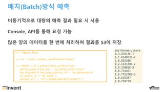 배치(Batch)방식 예측
비동기적으로 대량의 예측 결과 필요 시 사용
Console, API를 통해 요청 가능
많은 양의 데이터를 한 번에 처리하여 결과를 S3에 저장
>>> import boto
>>> ml = boto.connect_machinelearning()
>>> model = ml.create_batch_prediction(
batch_prediction_id = 'my_batch_prediction’
batch_prediction_data_source_id = ’my_datasource’
ml_model_id = ’my_model',
output_uri = 's3://examplebucket/output/’)
 