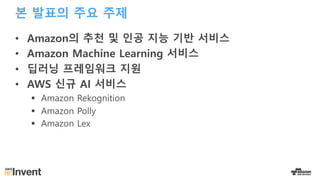 본 발표의 주요 주제
• Amazon의 추천 및 인공 지능 기반 서비스
• Amazon Machine Learning 서비스
• 딥러닝 프레임워크 지원
• AWS 신규 AI 서비스
§ Amazon Rekognition
§ Amazon Polly
§ Amazon Lex
 
