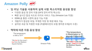 Amazon Polly
• 딥 러닝 기술을 사용하여 실제 사람 목소리처럼 음성을 합성
§ 다양한 음성 및 언어 지원 (24개 언어 47개 목소리)
§ 빠른 실시간 합성 속도로 라이브 서비스 가능 (Amazon Lex 지원)
§ SSML을 통한 시맨틱 음성 기능 지원
§ 개발자가 합성된 파일, 무제한 저장 및 재생 배포 가능
§ 글자당 과금 및 저렴한 비용 (허클베리핀의 모험 영어본 2.5달러 수준)
• 맥락에 따른 자동 음성 합성
Amazon Polly
“The temperature
in WA is 75°F”
“The temperature
in Washington is 75
degrees Fahrenheit”
"We live for the music",
live from the Madison
Square Garden.
"We live(리브) for the
music", live(라이브) from
the Madison Square
Garden.
 