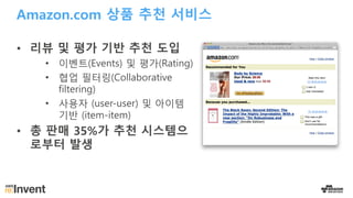 Amazon.com 상품 추천 서비스
• 리뷰 및 평가 기반 추천 도입
• 이벤트(Events) 및 평가(Rating)
• 협업 필터링(Collaborative
filtering)
• 사용자 (user-user) 및 아이템
기반 (item-item)
• 총 판매 35%가 추천 시스템으
로부터 발생
 