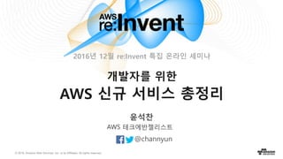 © 2016, Amazon Web Services, Inc. or its Affiliates. All rights reserved.
윤석찬
@channyun
AWS 테크에반젤리스트
개발자를 위한
AWS 신규 서비스 총정리
2016년 12월 re:Invent 특집 온라인 세미나
 