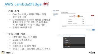 AWS Lambda@Edge
• 기능 소개
§ CloudFront Edge 로케이션에서 람다
함수 실행 가능
§ Lambda@Edge는 HTTP 헤더를 분석하여
호출에 대한 간단한 응답 (라우팅 혹은
리다이렉션)을 처리할 수 있는 기능
§ 현재 Node.JS만 제공
• 주요 사용 사례
§ HTTP 헤더 검사, 접근 제어
§ 모바일 디바이스 탐지
§ A/B 테스트
§ 크롤러 또는 봇 신속 처리
§ 장애 시 사용자 친화적인 URL 리다이렉트
 