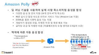 Amazon Polly
• 딥 러닝 기술을 사용하여 실제 사람 목소리처럼 음성을 합성
§ 다양한 음성 및 언어 지원 (24개 언어 47개 목소리)
§ 빠른 실시간 합성 속도로 라이브 서비스 가능 (Amazon Lex 지원)
§ SSML을 통한 시맨틱 음성 기능 지원
§ 개발자가 합성된 파일, 무제한 저장 및 재생 배포 가능
§ 글자당 과금 및 저렴한 비용 (허클베리핀의 모험 영어본 2.5달러 수준)
• 맥락에 따른 자동 음성 합성
Amazon Polly
“The temperature
in WA is 75°F”
“The temperature
in Washington is 75
degrees Fahrenheit”
"We live for the music",
live from the Madison
Square Garden.
"We live(리브) for the
music", live(라이브) from
the Madison Square
Garden.
 