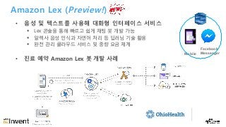 Amazon Lex (Preview!)
• 음성 및 텍스트를 사용해 대화형 인터페이스 서비스
§ Lex 콘솔을 통해 빠르고 쉽게 채팅 봇 개발 가능
§ 알렉사 음성 인식과 자연어 처리 등 딥러닝 기술 활용
§ 완전 관리 클라우드 서비스 및 종량 요금 체계
• 진료 예약 Amazon Lex 봇 개발 사례
Facebook
MessengerMobile
 