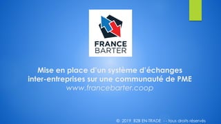 Mise en place d’un système d’échanges
inter-entreprises sur une communauté de PME
www.francebarter.coop
© 2019 B2B EN-TRADE - - tous droits réservés
 