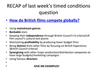 RECAP of last week’s timed conditions question How do British films compete globally? Using  mainstream genres Bankable  stars Keeping their  independence  through British Council’s 6 criteria/UK film council’s cultural test points Maintaining  profitability  by producing lower budget films Being  distinct  from other films by focusing on British Experience (British Council criteria) Synergising  with other major production/distribution companies to have large budgets/marketing campaigns Using famous  directors GIVE ME EXAMPLES! 