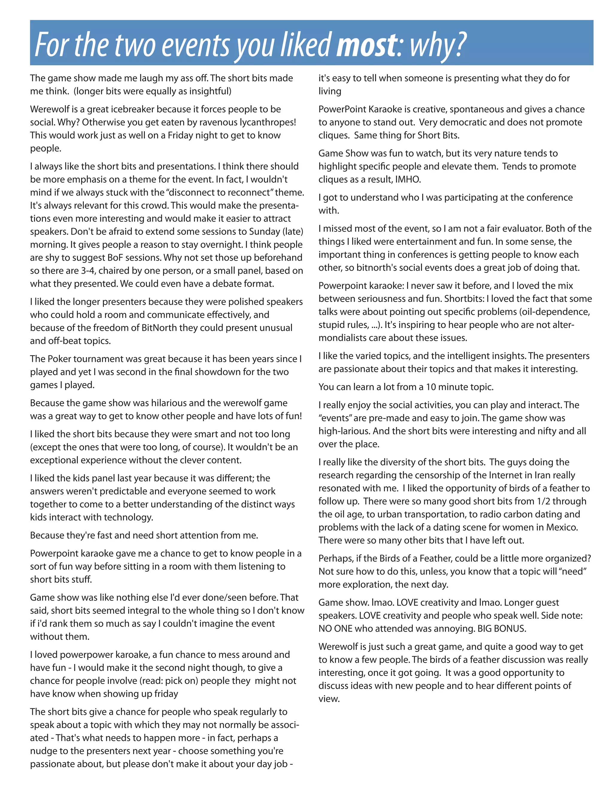 For the two events you liked most: why?
The game show made me laugh my ass o . The short bits made             it's easy to tell when someone is presenting what they do for
me think. (longer bits were equally as insightful)                     living
Werewolf is a great icebreaker because it forces people to be          PowerPoint Karaoke is creative, spontaneous and gives a chance
social. Why? Otherwise you get eaten by ravenous lycanthropes!         to anyone to stand out. Very democratic and does not promote
This would work just as well on a Friday night to get to know          cliques. Same thing for Short Bits.
people.                                                                Game Show was fun to watch, but its very nature tends to
I always like the short bits and presentations. I think there should   highlight speci c people and elevate them. Tends to promote
be more emphasis on a theme for the event. In fact, I wouldn't         cliques as a result, IMHO.
mind if we always stuck with the “disconnect to reconnect” theme.      I got to understand who I was participating at the conference
It's always relevant for this crowd. This would make the presenta-     with.
tions even more interesting and would make it easier to attract
speakers. Don't be afraid to extend some sessions to Sunday (late)     I missed most of the event, so I am not a fair evaluator. Both of the
morning. It gives people a reason to stay overnight. I think people    things I liked were entertainment and fun. In some sense, the
are shy to suggest BoF sessions. Why not set those up beforehand       important thing in conferences is getting people to know each
so there are 3-4, chaired by one person, or a small panel, based on    other, so bitnorth's social events does a great job of doing that.
what they presented. We could even have a debate format.               Powerpoint karaoke: I never saw it before, and I loved the mix
I liked the longer presenters because they were polished speakers      between seriousness and fun. Shortbits: I loved the fact that some
who could hold a room and communicate e ectively, and                  talks were about pointing out speci c problems (oil-dependence,
because of the freedom of BitNorth they could present unusual          stupid rules, ...). It's inspiring to hear people who are not alter-
and o -beat topics.                                                    mondialists care about these issues.

The Poker tournament was great because it has been years since I       I like the varied topics, and the intelligent insights. The presenters
played and yet I was second in the nal showdown for the two            are passionate about their topics and that makes it interesting.
games I played.                                                        You can learn a lot from a 10 minute topic.
Because the game show was hilarious and the werewolf game              I really enjoy the social activities, you can play and interact. The
was a great way to get to know other people and have lots of fun!      “events” are pre-made and easy to join. The game show was
I liked the short bits because they were smart and not too long        high-larious. And the short bits were interesting and nifty and all
(except the ones that were too long, of course). It wouldn't be an     over the place.
exceptional experience without the clever content.                     I really like the diversity of the short bits. The guys doing the
I liked the kids panel last year because it was di erent; the          research regarding the censorship of the Internet in Iran really
answers weren't predictable and everyone seemed to work                resonated with me. I liked the opportunity of birds of a feather to
together to come to a better understanding of the distinct ways        follow up. There were so many good short bits from 1/2 through
kids interact with technology.                                         the oil age, to urban transportation, to radio carbon dating and
                                                                       problems with the lack of a dating scene for women in Mexico.
Because they're fast and need short attention from me.                 There were so many other bits that I have left out.
Powerpoint karaoke gave me a chance to get to know people in a         Perhaps, if the Birds of a Feather, could be a little more organized?
sort of fun way before sitting in a room with them listening to        Not sure how to do this, unless, you know that a topic will “need”
short bits stu .                                                       more exploration, the next day.
Game show was like nothing else I'd ever done/seen before. That        Game show. lmao. LOVE creativity and lmao. Longer guest
said, short bits seemed integral to the whole thing so I don't know    speakers. LOVE creativity and people who speak well. Side note:
if i'd rank them so much as say I couldn't imagine the event           NO ONE who attended was annoying. BIG BONUS.
without them.
                                                                       Werewolf is just such a great game, and quite a good way to get
I loved powerpower karoake, a fun chance to mess around and            to know a few people. The birds of a feather discussion was really
have fun - I would make it the second night though, to give a          interesting, once it got going. It was a good opportunity to
chance for people involve (read: pick on) people they might not        discuss ideas with new people and to hear di erent points of
have know when showing up friday                                       view.
The short bits give a chance for people who speak regularly to
speak about a topic with which they may not normally be associ-
ated - That's what needs to happen more - in fact, perhaps a
nudge to the presenters next year - choose something you're
passionate about, but please don't make it about your day job -
 