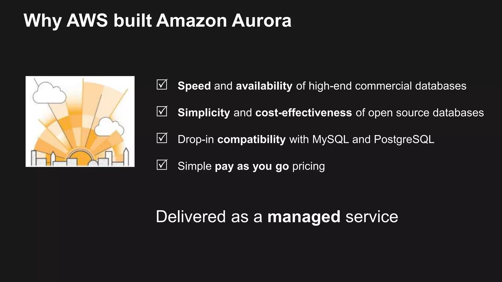 Why AWS built Amazon Aurora
 Speed and availability of high-end commercial databases
 Simplicity and cost-effectiveness of open source databases
 Drop-in compatibility with MySQL and PostgreSQL
 Simple pay as you go pricing
Delivered as a managed service
 