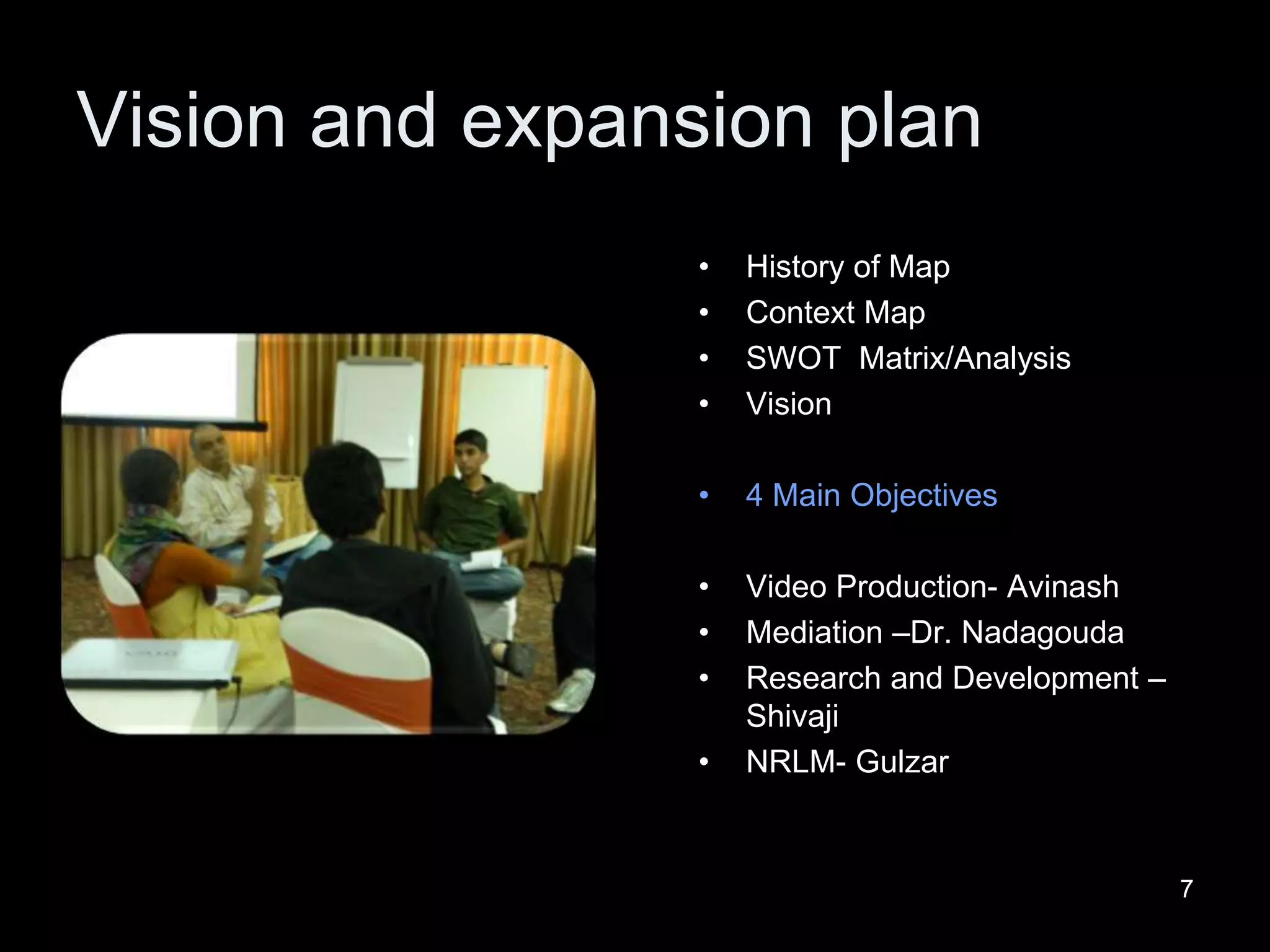 77
Vision and expansion plan
• History of Map
• Context Map
• SWOT Matrix/Analysis
• Vision
• 4 Main Objectives
• Video Production- Avinash
• Mediation –Dr. Nadagouda
• Research and Development –
Shivaji
• NRLM- Gulzar
