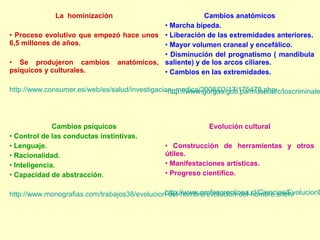 La hominización                        Cambios anatómicos
                                         • Marcha bípeda.
• Proceso evolutivo que empezó hace unos • Liberación de las extremidades anteriores.
6,5 millones de años.                    • Mayor volumen craneal y encefálico.
                                         • Disminución del prognatismo ( mandíbula
• Se produjeron cambios anatómicos, saliente) y de los arcos ciliares.
psíquicos y culturales.                  • Cambios en las extremidades.

http://www.consumer.es/web/es/salud/investigacion_medica/2008/03/17/175478.php
                                               •http://www.gorgas.gob.pa/museoafc/loscriminale



              Cambios psíquicos                              Evolución cultural
• Control de las conductas instintivas.
• Lenguaje.                                    • Construcción de herramientas y otros
• Racionalidad.                                útiles.
• Inteligencia.                                • Manifestaciones artísticas.
• Capacidad de abstracción.                    • Progreso científico.

                                               http://www.profesorenlinea.cl/Ciencias/EvolucionD
http://www.monografias.com/trabajos38/evolucion-del-hombre/evolucion-del-hombre.shtml
 