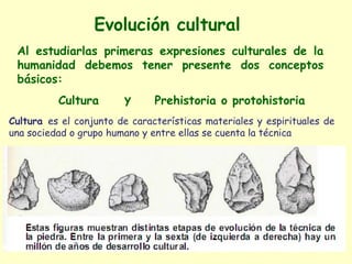 Evolución cultural
 Al estudiarlas primeras expresiones culturales de la
 humanidad debemos tener presente dos conceptos
 básicos:
          Cultura       y      Prehistoria o protohistoria
Cultura es el conjunto de características materiales y espirituales de
una sociedad o grupo humano y entre ellas se cuenta la técnica
 