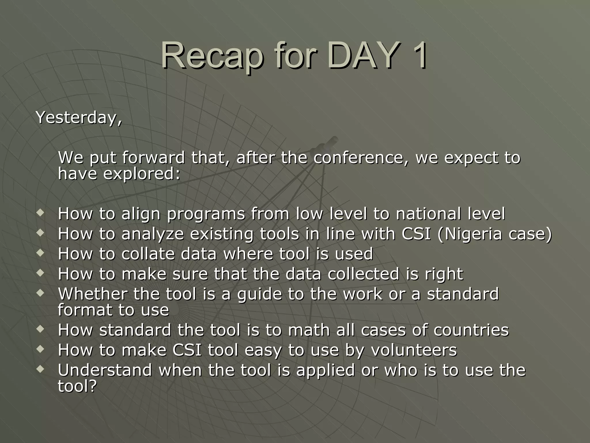 Recap for DAY 1 Yesterday,  We put forward that, after the conference, we expect to have explored: How to align programs from low level to national level How to analyze existing tools in line with CSI (Nigeria case) How to collate data where tool is used How to make sure that the data collected is right Whether the tool is a guide to the work or a standard format to use How standard the tool is to math all cases of countries How to make CSI tool easy to use by volunteers Understand when the tool is applied or who is to use the tool? 