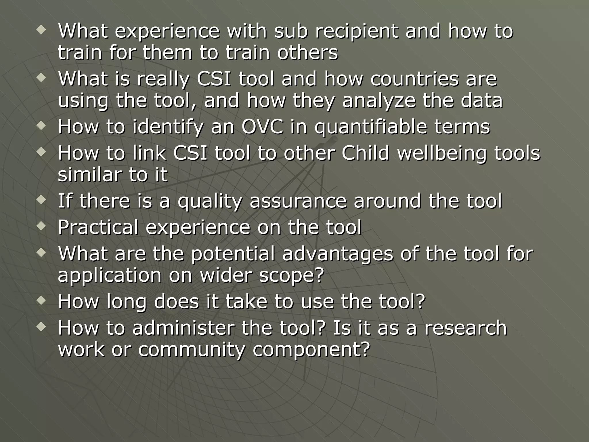 What experience with sub recipient and how to train for them to train others What is really CSI tool and how countries are using the tool, and how they analyze the data How to identify an OVC in quantifiable terms How to link CSI tool to other Child wellbeing tools similar to it  If there is a quality assurance around the tool Practical experience on the tool What are the potential advantages of the tool for application on wider scope? How long does it take to use the tool? How to administer the tool? Is it as a research work or community component? 