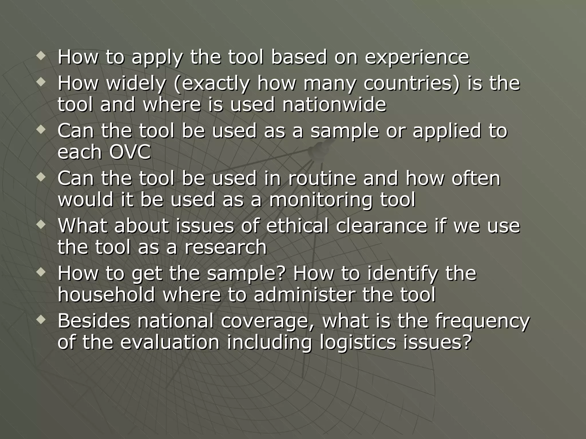 How to apply the tool based on experience How widely (exactly how many countries) is the tool and where is used nationwide Can the tool be used as a sample or applied to each OVC Can the tool be used in routine and how often would it be used as a monitoring tool What about issues of ethical clearance if we use the tool as a research How to get the sample? How to identify the household where to administer the tool Besides national coverage, what is the frequency of the evaluation including logistics issues? 