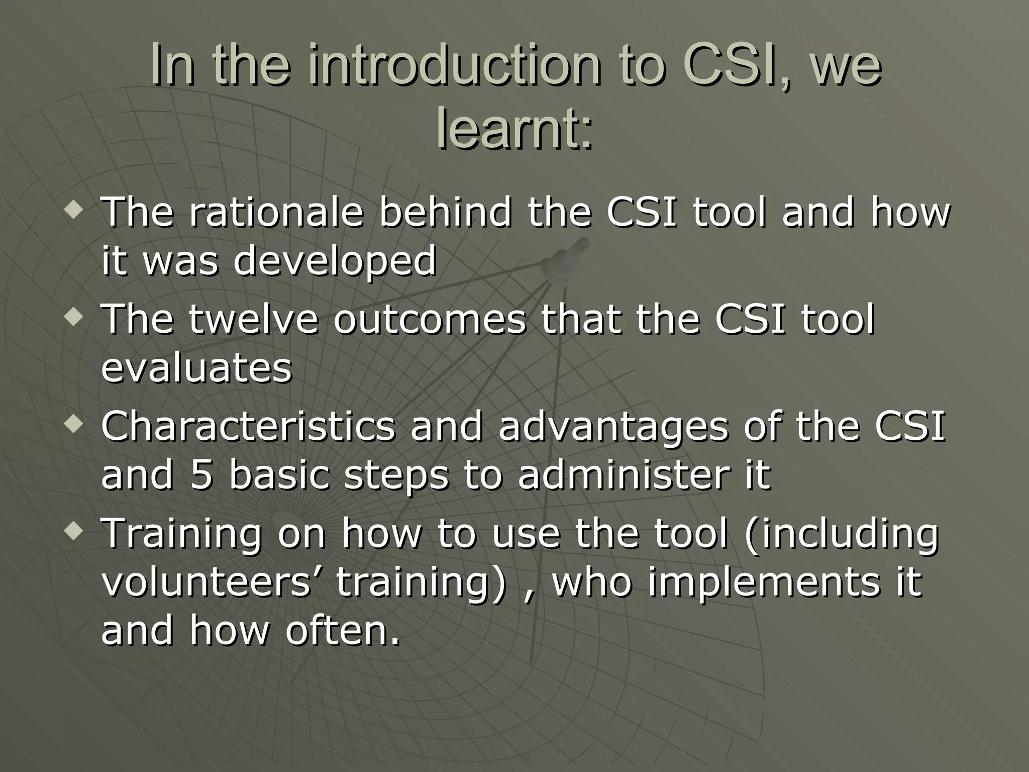 In the introduction to CSI, we learnt: The rationale behind the CSI tool and how it was developed The twelve outcomes that the CSI tool evaluates Characteristics and advantages of the CSI and 5 basic steps to administer it Training on how to use the tool (including volunteers’ training) , who implements it and how often.  