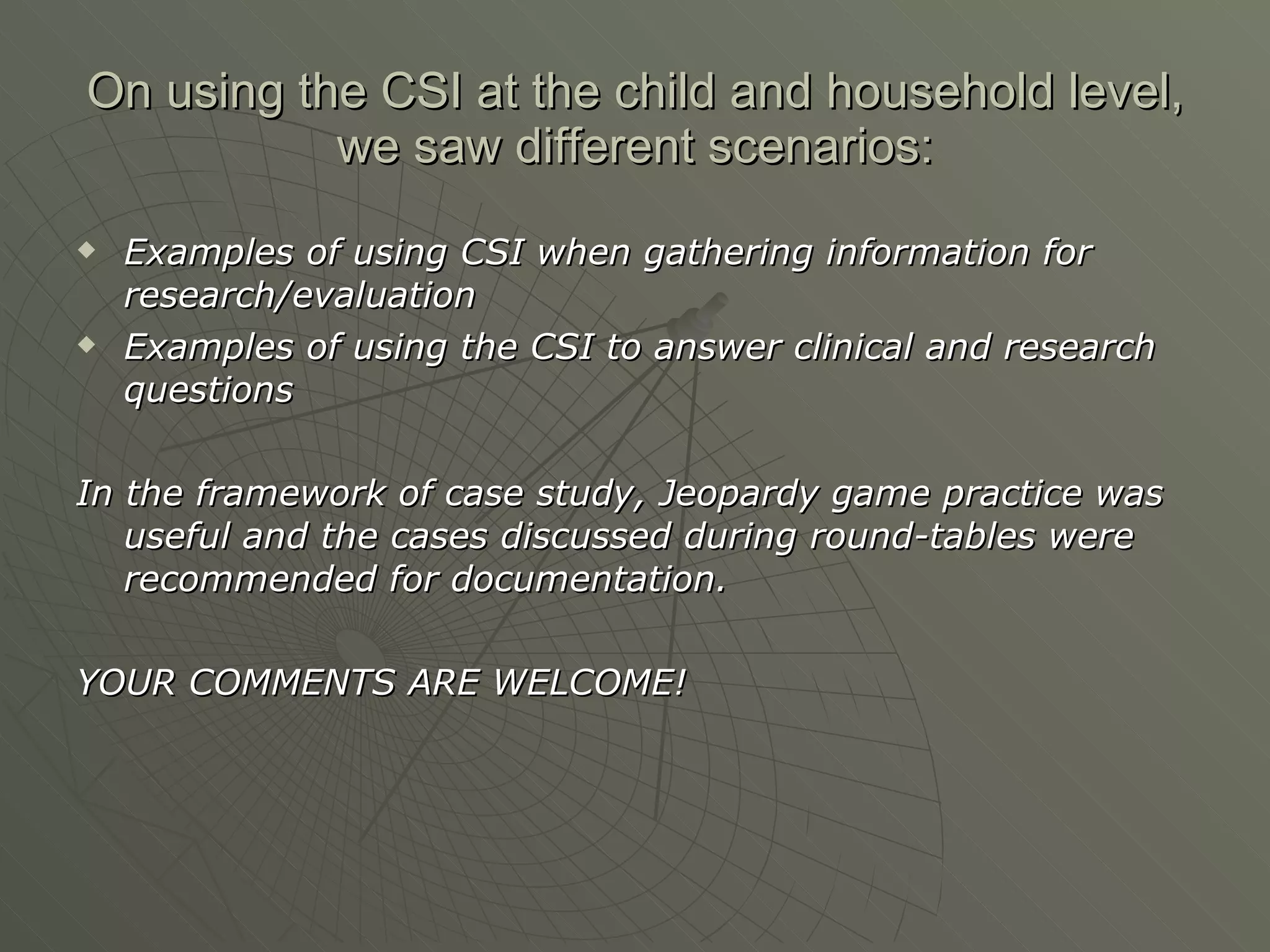 On using the CSI at the child and household level, we saw different scenarios: Examples of using CSI when gathering information for research/evaluation Examples of using the CSI to answer clinical and research questions In the framework of case study, Jeopardy game practice was useful and the cases discussed during round-tables were recommended for documentation.  YOUR COMMENTS ARE WELCOME! 