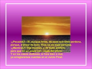 -¿Pecados? - Sí, aunque leves, de esos que Dios perdona, porque, a pesar de todo, Dios no es mala persona. -¿Mentiras?- Dije muchas, y de bello artificio, pero que en un poeta son cosas del oficio. Y en los casos dudosos, si hice bien o mal, ya arreglaremos cuentas en el Juicio Final. 