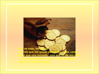 Eso es todo. He vivido. La vida que me queda puede tener dos caras, igual que una moneda:  una que es de oro puro - la cara del pasado - y otra - la del presente - que es de plomo dorado. 