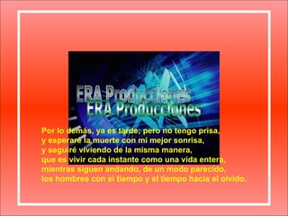 Por lo demás, ya es tarde; pero no tengo prisa, y esperaré la muerte con mi mejor sonrisa, y seguiré viviendo de la misma manera, que es vivir cada instante como una vida entera, mientras siguen andando, de un modo parecido, los hombres con el tiempo y el tiempo hacia el olvido. ERA Producciones 