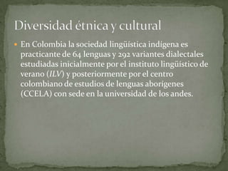  En Colombia la sociedad lingüística indígena es
 practicante de 64 lenguas y 292 variantes dialectales
 estudiadas inicialmente por el instituto lingüístico de
 verano (ILV) y posteriormente por el centro
 colombiano de estudios de lenguas aborígenes
 (CCELA) con sede en la universidad de los andes.
 