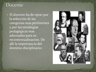  El docente ha de optar por
 la selección de las
 categorías mas pertinentes
 y por las estrategias
 pedagógicas mas
 adecuadas para su
 recontextualizacion. De
 allí la importancia del
 dominio disciplinario.
 