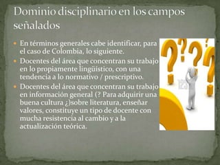  En términos generales cabe identificar, para
  el caso de Colombia, lo siguiente.
 Docentes del área que concentran su trabajo
  en lo propiamente lingüístico, con una
  tendencia a lo normativo / prescriptivo.
 Docentes del área que concentran su trabajo
  en información general (? Para adquirir una
  buena cultura ¿)sobre literatura, enseñar
  valores, constituye un tipo de docente con
  mucha resistencia al cambio y a la
  actualización teórica.
 