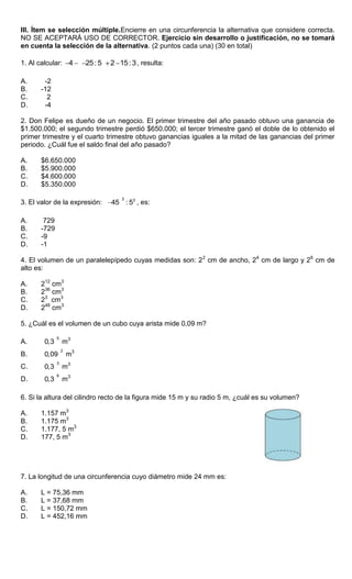 III. Ítem se selección múltiple.Encierre en una circunferencia la alternativa que considere correcta.
NO SE ACEPTARÁ USO DE CORRECTOR. Ejercicio sin desarrollo o justificación, no se tomará
en cuenta la selección de la alternativa. (2 puntos cada una) (30 en total)
1. Al calcular: 4 25:5 2 15:3, resulta:
A. -2
B. -12
C. 2
D. -4
2. Don Felipe es dueño de un negocio. El primer trimestre del año pasado obtuvo una ganancia de
$1.500.000; el segundo trimestre perdió $650.000; el tercer trimestre ganó el doble de lo obtenido el
primer trimestre y el cuarto trimestre obtuvo ganancias iguales a la mitad de las ganancias del primer
periodo. ¿Cuál fue el saldo final del año pasado?
A. $6.650.000
B. $5.900.000
C. $4.600.000
D. $5.350.000
3. El valor de la expresión:
3 3
45 : 5 , es:
A. 729
B. -729
C. -9
D. -1
4. El volumen de un paralelepípedo cuyas medidas son: 22
cm de ancho, 24
cm de largo y 26
cm de
alto es:
A. 212
cm3
B. 236
cm3
C. 23
cm3
D. 248
cm3
5. ¿Cuál es el volumen de un cubo cuya arista mide 0,09 m?
A.
5
0,3 m3
B.
2
0,09 m3
C.
3
0,3 m3
D.
6
0,3 m3
6. Si la altura del cilindro recto de la figura mide 15 m y su radio 5 m, ¿cuál es su volumen?
A. 1.157 m3
B. 1.175 m3
C. 1.177, 5 m3
D. 177, 5 m3
7. La longitud de una circunferencia cuyo diámetro mide 24 mm es:
A. L = 75,36 mm
B. L = 37,68 mm
C. L = 150,72 mm
D. L = 452,16 mm
 