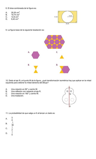 8. El área sombreada de la figura es:
A. 28,26 cm2
B. 19,74 cm2
C. 12,8 cm2
D. 9,42 cm2
9. La figura base de la siguiente teselación es:
10. Dado el eje R y el punto M de la figura, ¿qué transformación isométrica hay que aplicar en la mitad
izquierda para obtener la mitad derecha del dibujo?
A. Una rotación en 90° y centro M.
B. Una reflexión con respecto al eje R.
C. Una rotación en 180° y centro M.
D. Una traslación.
11. La probabilidad de que salga un 6 al lanzar un dado es:
A.
5
6
B.
1
36
C.
1
2
D.
1
6
 