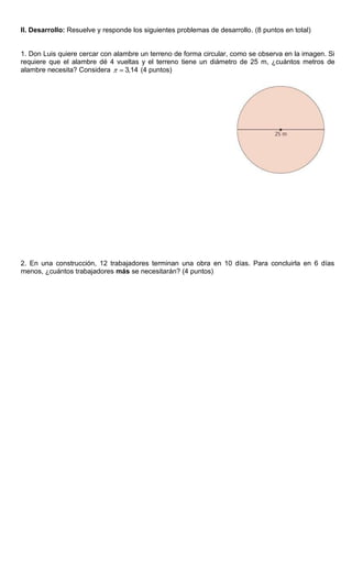 II. Desarrollo: Resuelve y responde los siguientes problemas de desarrollo. (8 puntos en total)
1. Don Luis quiere cercar con alambre un terreno de forma circular, como se observa en la imagen. Si
requiere que el alambre dé 4 vueltas y el terreno tiene un diámetro de 25 m, ¿cuántos metros de
alambre necesita? Considera 3,14 (4 puntos)
2. En una construcción, 12 trabajadores terminan una obra en 10 días. Para concluirla en 6 días
menos, ¿cuántos trabajadores más se necesitarán? (4 puntos)
 