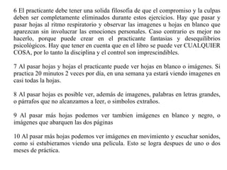 6 El practicante debe tener una solida filosofia de que el compromiso y la culpas deben ser completamente eliminados durante estos ejercicios. Hay que pasar y pasar hojas al ritmo respiratorio y observar las imagenes u hojas en blanco que aparezcan sin involucrar las emociones personales. Caso contrario es mejor no hacerlo, porque puede crear en el practicante fantasias y desequilibrios psicológicos. Hay que tener en cuenta que en el libro se puede ver CUALQUIER COSA, por lo tanto la disciplina y el control son imprescindibles. 7 Al pasar hojas y hojas el practicante puede ver hojas en blanco o imágenes. Si practica 20 minutos 2 veces por día, en una semana ya estará viendo imagenes en casi todas la hojas. 8 Al pasar hojas es posible ver, además de imagenes, palabras en letras grandes, o párrafos que no alcanzamos a leer, o simbolos extraños. 9 Al pasar más hojas podemos ver tambien imágenes en blanco y negro, o imágenes que abarquen las dos páginas 10 Al pasar más hojas podemos ver imágenes en movimiento y escuchar sonidos, como si estubieramos viendo una pelicula. Esto se logra despues de uno o dos meses de práctica.  